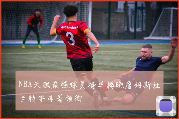 NBA天赋最强球员榜单揭晓詹姆斯杜兰特字母哥领衔