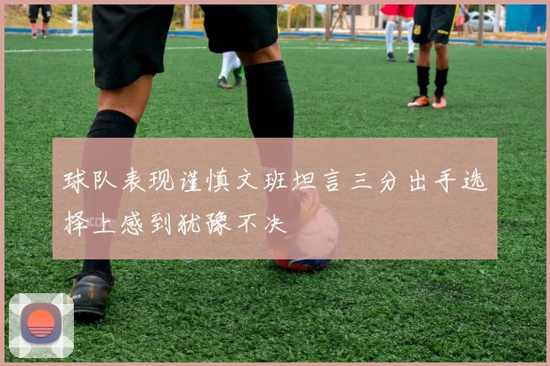 球队表现谨慎文班坦言三分出手选择上感到犹豫不决