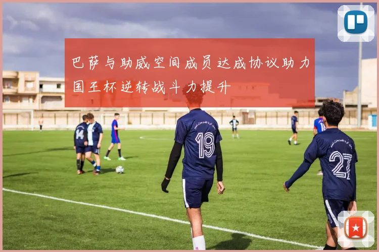 巴萨与助威空间成员达成协议助力国王杯逆转战斗力提升