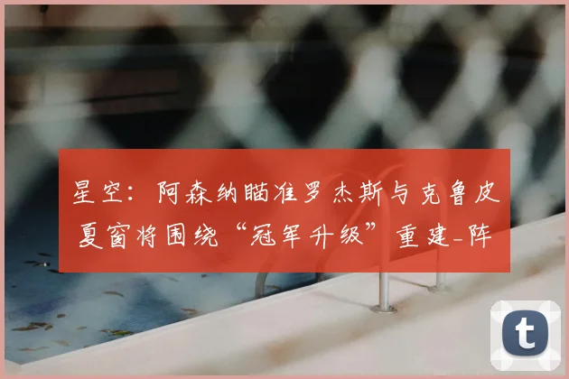 星空：阿森纳瞄准罗杰斯与克鲁皮 夏窗将围绕“冠军升级”重建_阵容_中场_目标