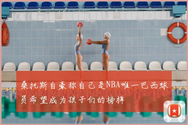 桑托斯自豪称自己是NBA唯一巴西球员希望成为孩子们的榜样