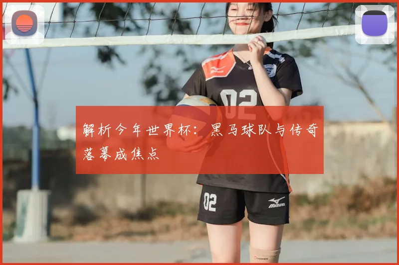 解析今年世界杯：黑马球队与传奇落幕成焦点