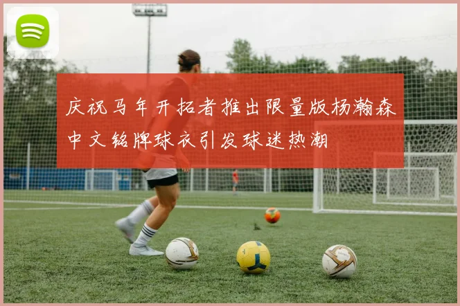 庆祝马年开拓者推出限量版杨瀚森中文铭牌球衣引发球迷热潮