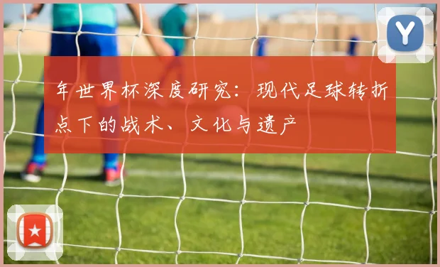 年世界杯深度研究:现代足球转折点下的战术、文化与遗产