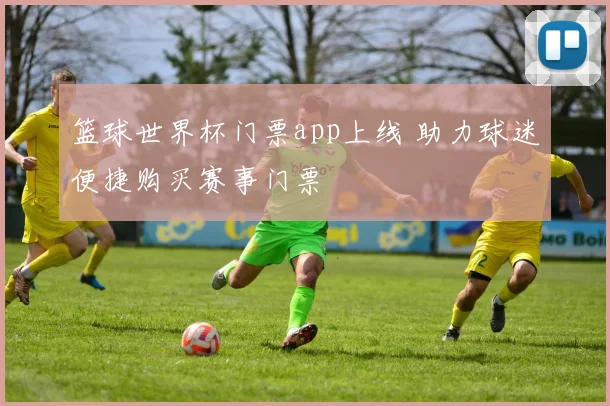 篮球世界杯门票app上线 助力球迷便捷购买赛事门票
