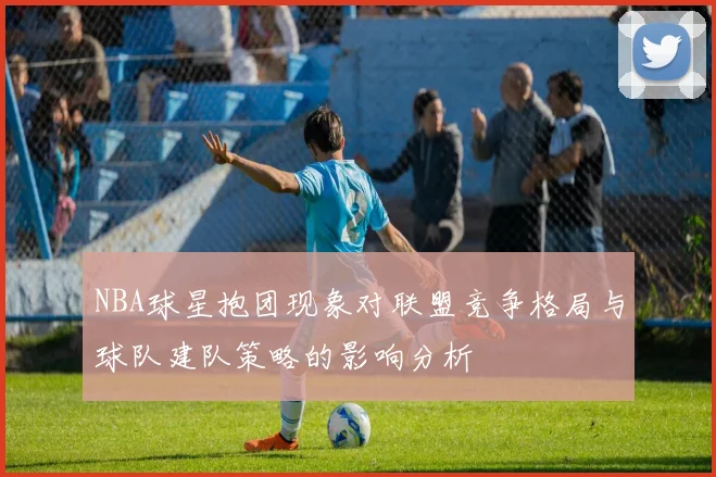 NBA球星抱团现象对联盟竞争格局与球队建队策略的影响分析