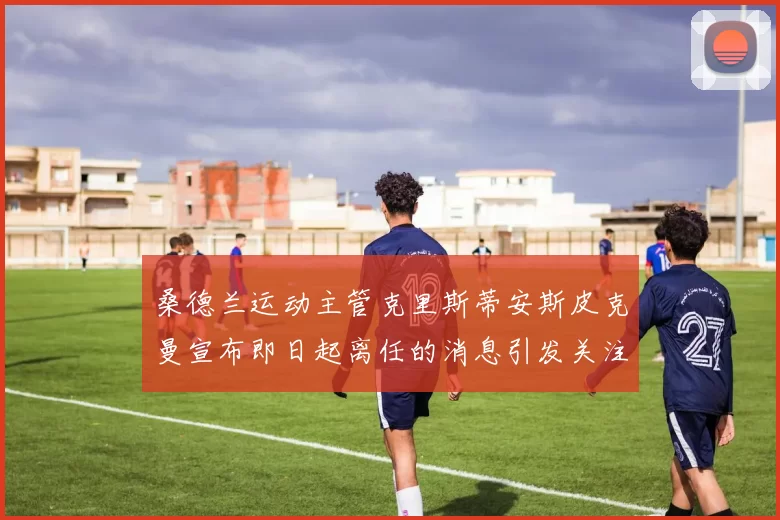 桑德兰运动主管克里斯蒂安斯皮克曼宣布即日起离任的消息引发关注