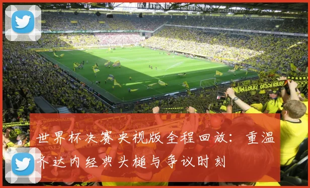 世界杯决赛央视版全程回放：重温齐达内经典头槌与争议时刻