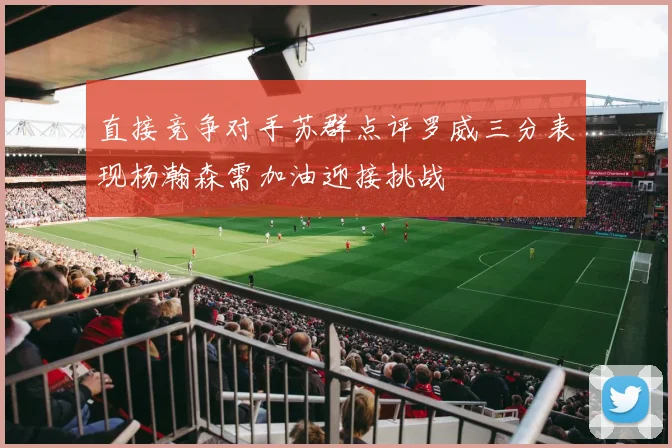 直接竞争对手苏群点评罗威三分表现杨瀚森需加油迎接挑战