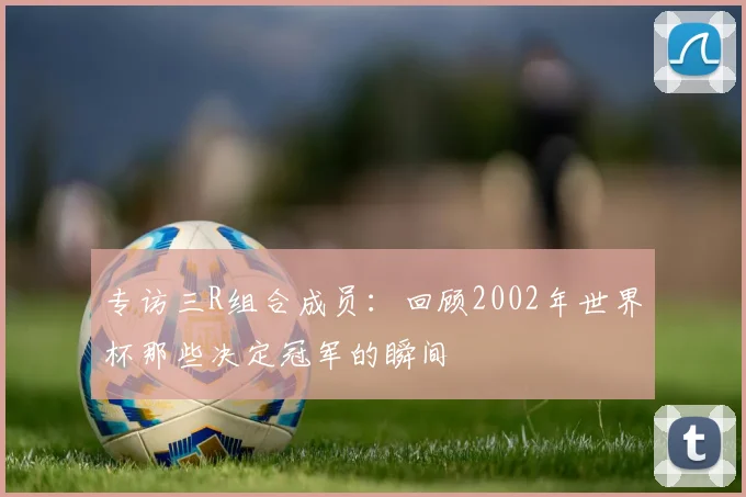 专访三R组合成员：回顾2002年世界杯那些决定冠军的瞬间