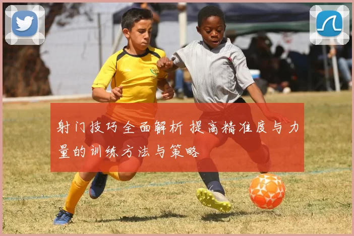 射门技巧全面解析 提高精准度与力量的训练方法与策略