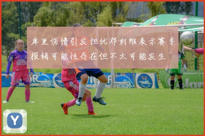 库里伤情引发担忧邓利维表示赛季报销可能性存在但不太可能发生