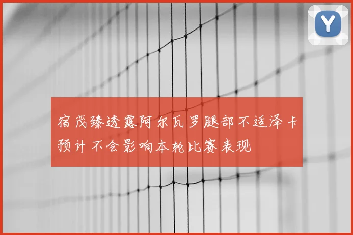 宿茂臻透露阿尔瓦罗腿部不适泽卡预计不会影响本轮比赛表现
