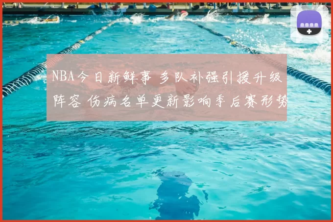 NBA今日新鲜事 多队补强引援升级阵容 伤病名单更新影响季后赛形势