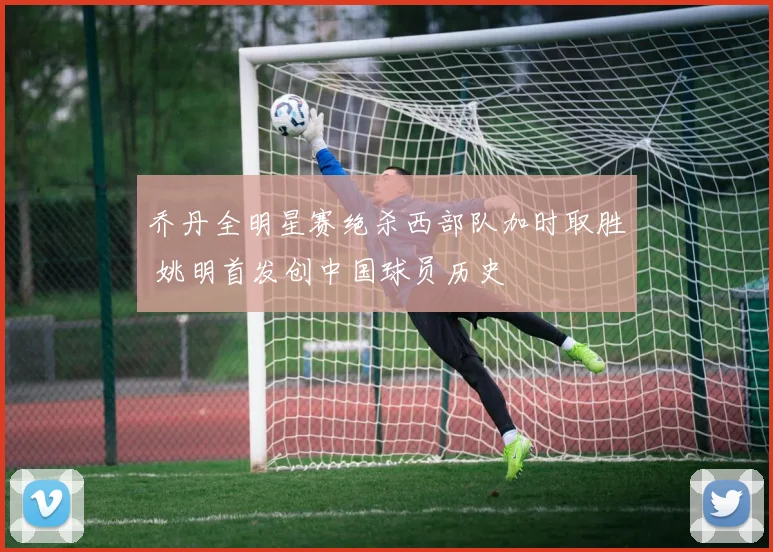 乔丹全明星赛绝杀西部队加时取胜 姚明首发创中国球员历史