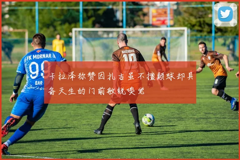 卡拉泽称赞因扎吉虽不擅颠球却具备天生的门前敏锐嗅觉