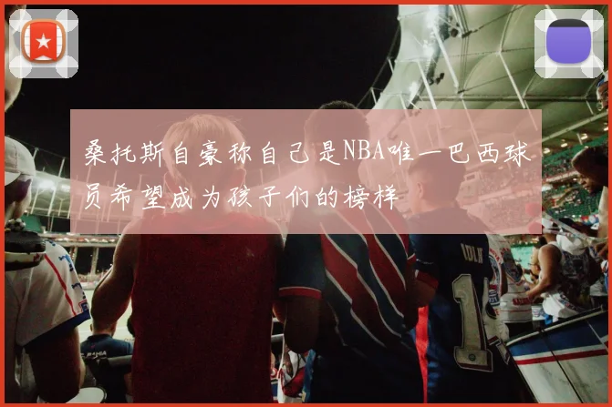 桑托斯自豪称自己是NBA唯一巴西球员希望成为孩子们的榜样