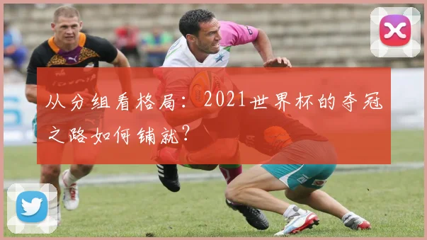 从分组看格局:2021世界杯的夺冠之路如何铺就?