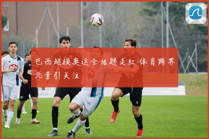 巴西超模奥运会话题走红 体育跨界元素引关注