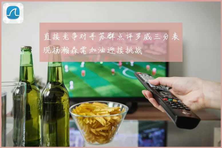 直接竞争对手苏群点评罗威三分表现杨瀚森需加油迎接挑战