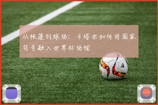 从帐篷到球场：卡塔尔如何将国家符号融入世界杯场馆