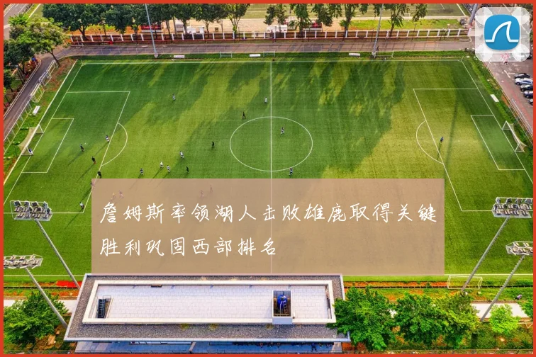 詹姆斯率领湖人击败雄鹿取得关键胜利巩固西部排名