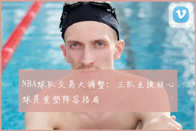 NBA球队交易大调整：三队互换核心球员重塑阵容格局
