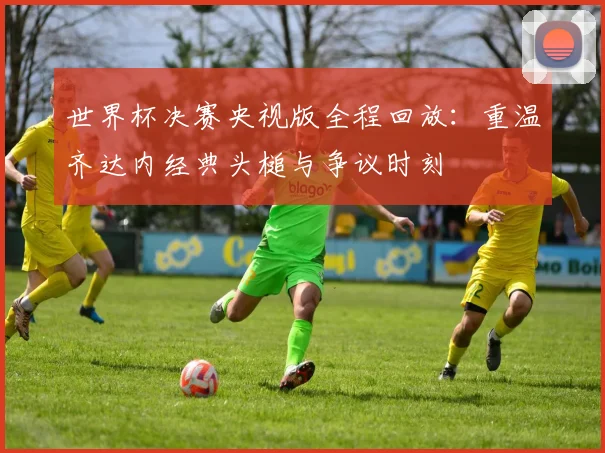 世界杯决赛央视版全程回放:重温齐达内经典头槌与争议时刻
