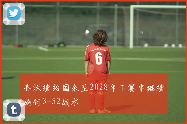 齐沃续约国米至2028年下赛季继续施行3-52战术