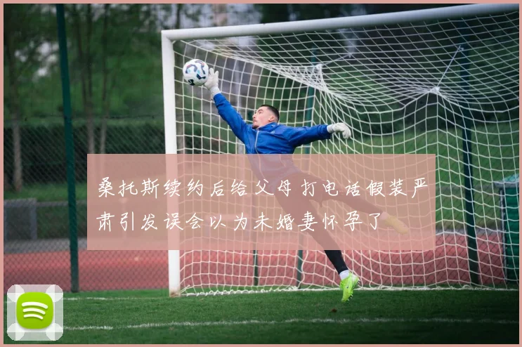 桑托斯续约后给父母打电话假装严肃引发误会以为未婚妻怀孕了