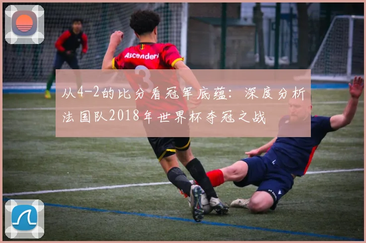 从4-2的比分看冠军底蕴:深度分析法国队2018年世界杯夺冠之战