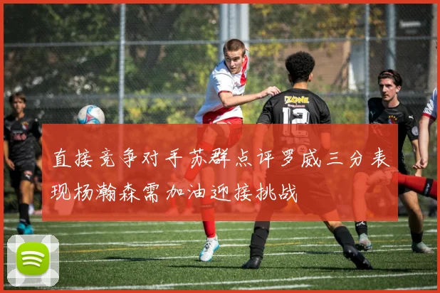 直接竞争对手苏群点评罗威三分表现杨瀚森需加油迎接挑战