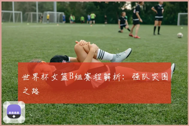世界杯女篮B组赛程解析:强队突围之路