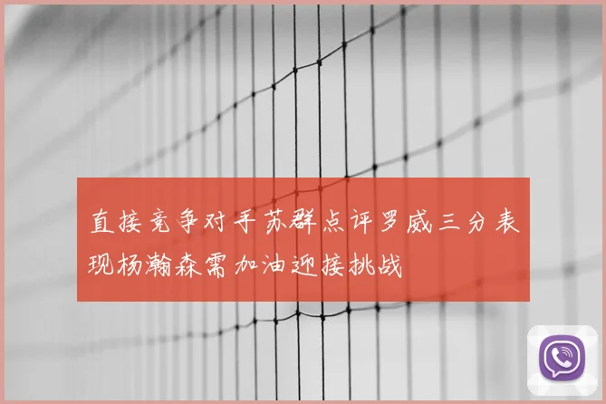 直接竞争对手苏群点评罗威三分表现杨瀚森需加油迎接挑战